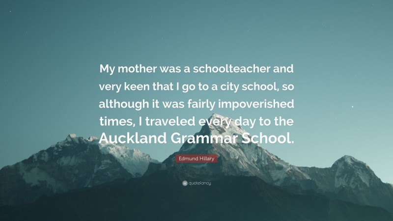 Edmund Hillary Quote: “My mother was a schoolteacher and very keen that I go to a city school, so although it was fairly impoverished times, I traveled every day to the Auckland Grammar School.”