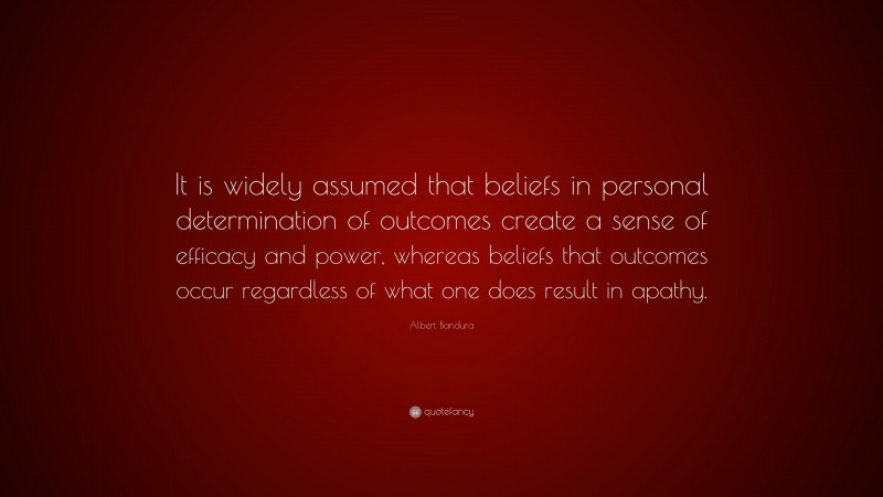 Albert Bandura Quote: “It is widely assumed that beliefs in personal determination of outcomes create a sense of efficacy and power, whereas beliefs that outcomes occur regardless of what one does result in apathy.”