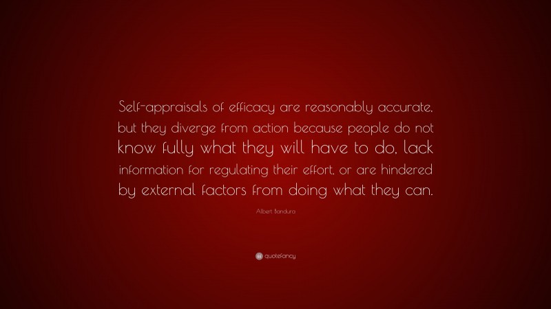 Albert Bandura Quote: “Self-appraisals of efficacy are reasonably accurate, but they diverge from action because people do not know fully what they will have to do, lack information for regulating their effort, or are hindered by external factors from doing what they can.”