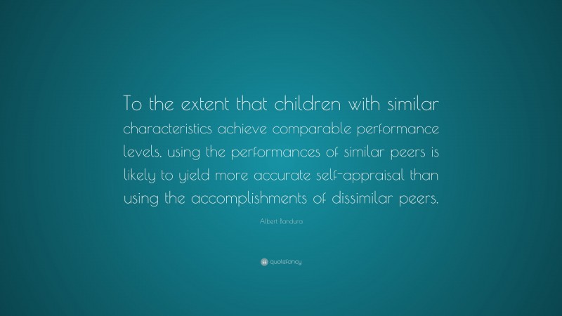 Albert Bandura Quote: “To the extent that children with similar characteristics achieve comparable performance levels, using the performances of similar peers is likely to yield more accurate self-appraisal than using the accomplishments of dissimilar peers.”