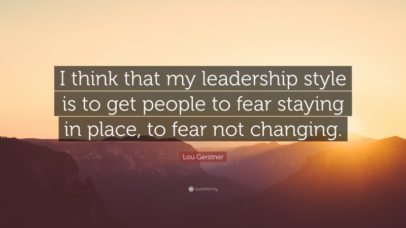 Lou Gerstner Quote: “I think that my leadership style is to get people to fear staying in place, to fear not changing.”
