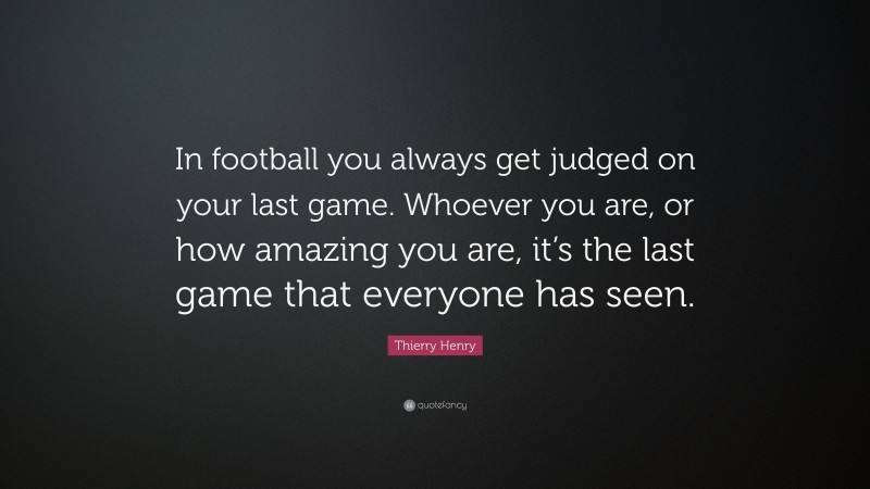Thierry Henry Quote: “In football you always get judged on your last game. Whoever you are, or how amazing you are, it’s the last game that everyone has seen.”
