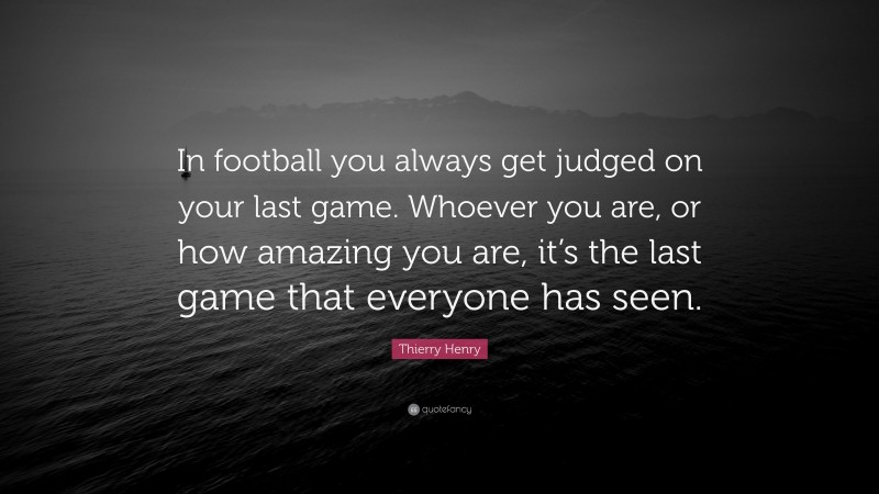 Thierry Henry Quote: “In football you always get judged on your last game. Whoever you are, or how amazing you are, it’s the last game that everyone has seen.”