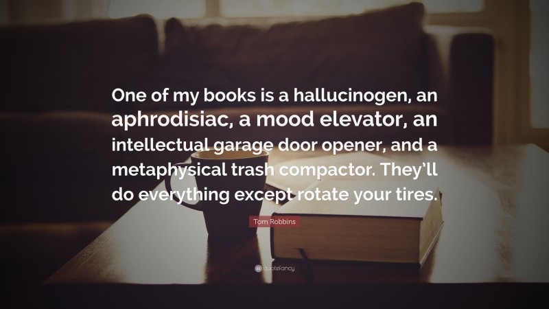 Tom Robbins Quote: “One of my books is a hallucinogen, an aphrodisiac, a mood elevator, an intellectual garage door opener, and a metaphysical trash compactor. They’ll do everything except rotate your tires.”