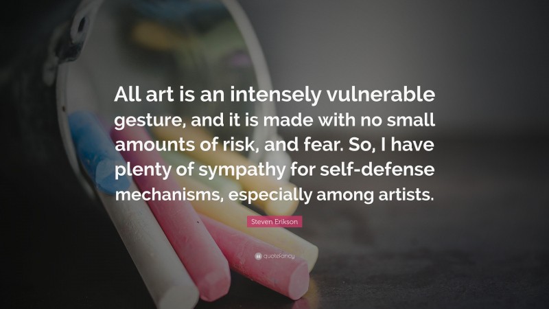 Steven Erikson Quote: “All art is an intensely vulnerable gesture, and it is made with no small amounts of risk, and fear. So, I have plenty of sympathy for self-defense mechanisms, especially among artists.”