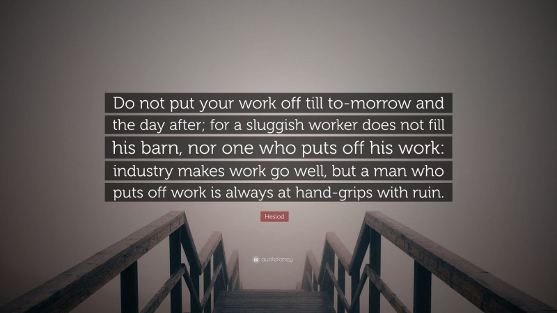 Hesiod Quote: “Do not put your work off till to-morrow and the day after; for a sluggish worker does not fill his barn, nor one who puts off his work: industry makes work go well, but a man who puts off work is always at hand-grips with ruin.”