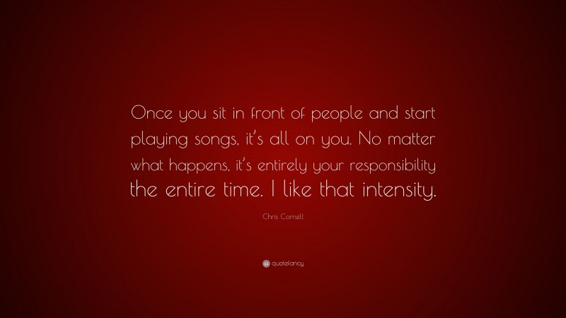 Chris Cornell Quote: “Once you sit in front of people and start playing songs, it’s all on you. No matter what happens, it’s entirely your responsibility the entire time. I like that intensity.”
