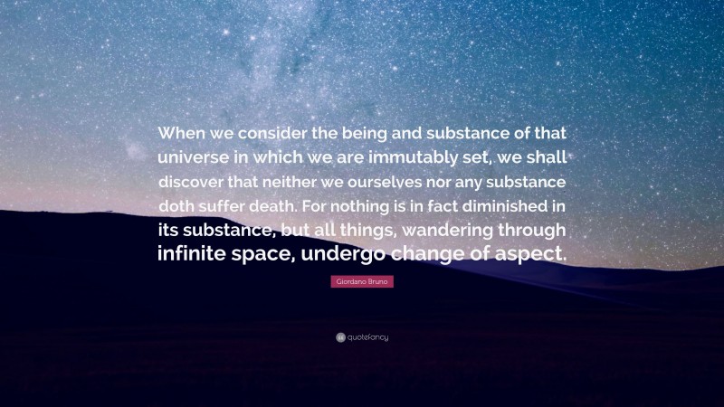 Giordano Bruno Quote: “When we consider the being and substance of that universe in which we are immutably set, we shall discover that neither we ourselves nor any substance doth suffer death. For nothing is in fact diminished in its substance, but all things, wandering through infinite space, undergo change of aspect.”