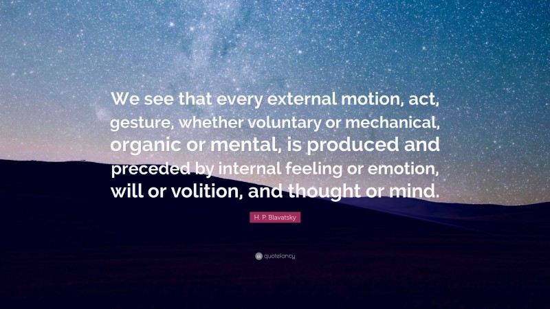 H. P. Blavatsky Quote: “We see that every external motion, act, gesture, whether voluntary or mechanical, organic or mental, is produced and preceded by internal feeling or emotion, will or volition, and thought or mind.”