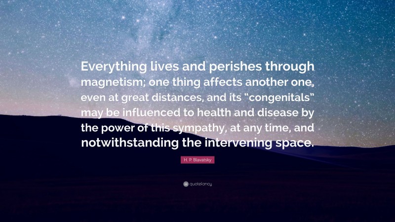 H. P. Blavatsky Quote: “Everything lives and perishes through magnetism; one thing affects another one, even at great distances, and its “congenitals” may be influenced to health and disease by the power of this sympathy, at any time, and notwithstanding the intervening space.”