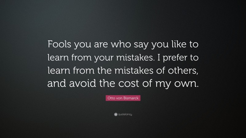 Otto von Bismarck Quote: “Fools you are who say you like to learn from your mistakes. I prefer to learn from the mistakes of others, and avoid the cost of my own.”
