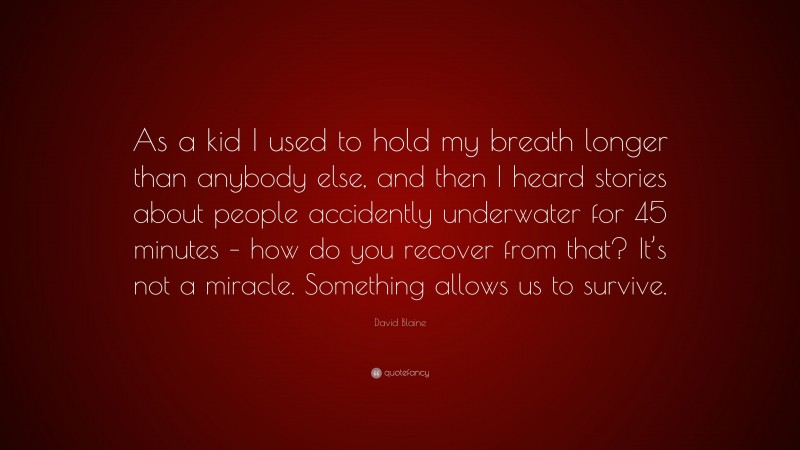 David Blaine Quote: “As a kid I used to hold my breath longer than anybody else, and then I heard stories about people accidently underwater for 45 minutes – how do you recover from that? It’s not a miracle. Something allows us to survive.”