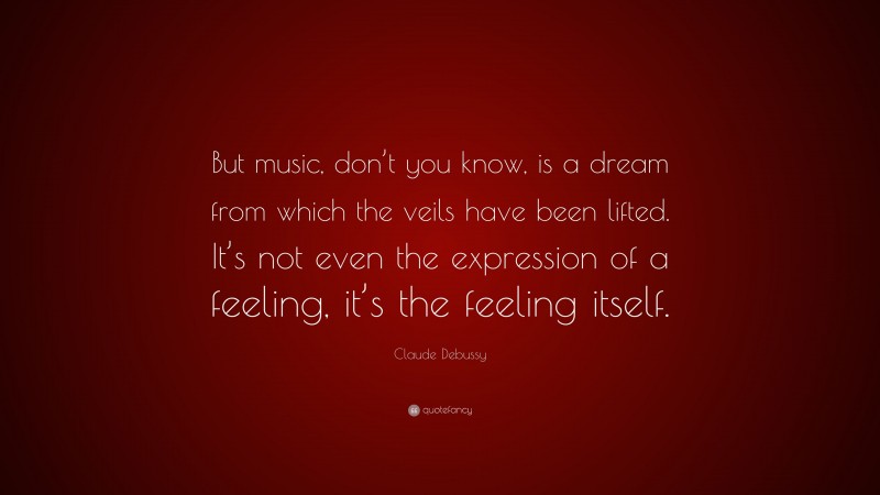 Claude Debussy Quote: “But music, don’t you know, is a dream from which the veils have been lifted. It’s not even the expression of a feeling, it’s the feeling itself.”