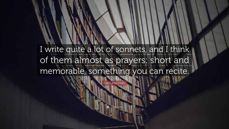 Carol Ann Duffy Quote: “I write quite a lot of sonnets, and I think of them almost as prayers: short and memorable, something you can recite.”