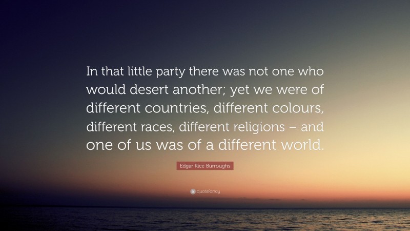 Edgar Rice Burroughs Quote: “In that little party there was not one who would desert another; yet we were of different countries, different colours, different races, different religions – and one of us was of a different world.”