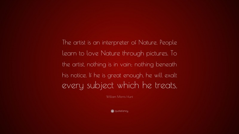 William Morris Hunt Quote: “The artist is an interpreter of Nature. People learn to love Nature through pictures. To the artist, nothing is in vain; nothing beneath his notice. If he is great enough, he will exalt every subject which he treats.”