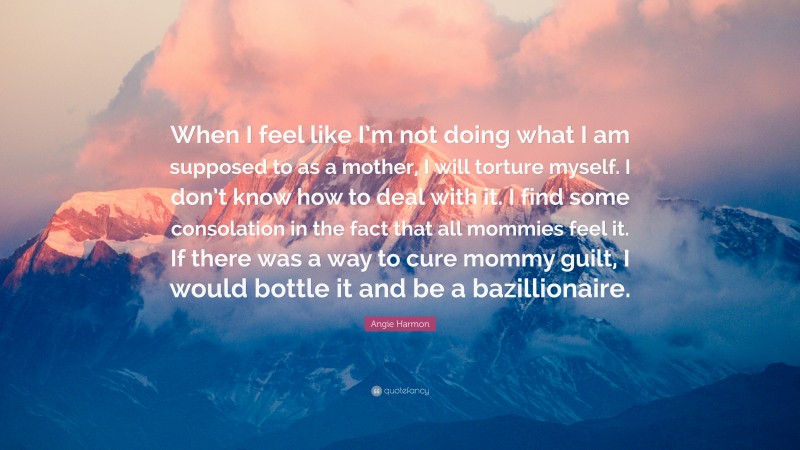 Angie Harmon Quote: “When I feel like I’m not doing what I am supposed to as a mother, I will torture myself. I don’t know how to deal with it. I find some consolation in the fact that all mommies feel it. If there was a way to cure mommy guilt, I would bottle it and be a bazillionaire.”