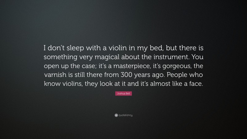 Joshua Bell Quote: “I don’t sleep with a violin in my bed, but there is something very magical about the instrument. You open up the case; it’s a masterpiece, it’s gorgeous, the varnish is still there from 300 years ago. People who know violins, they look at it and it’s almost like a face.”