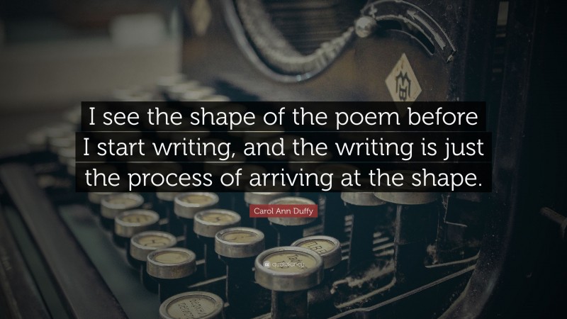 Carol Ann Duffy Quote: “I see the shape of the poem before I start writing, and the writing is just the process of arriving at the shape.”