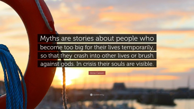 Anne Carson Quote: “Myths are stories about people who become too big for their lives temporarily, so that they crash into other lives or brush against gods. In crisis their souls are visible.”