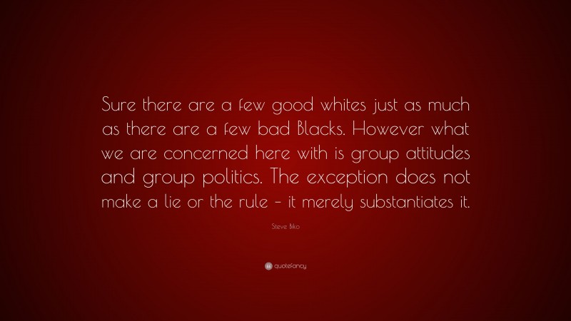 Steve Biko Quote: “Sure there are a few good whites just as much as there are a few bad Blacks. However what we are concerned here with is group attitudes and group politics. The exception does not make a lie or the rule – it merely substantiates it.”