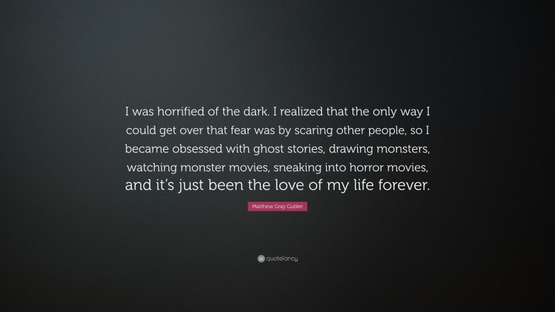 Matthew Gray Gubler Quote: “I was horrified of the dark. I realized that the only way I could get over that fear was by scaring other people, so I became obsessed with ghost stories, drawing monsters, watching monster movies, sneaking into horror movies, and it’s just been the love of my life forever.”