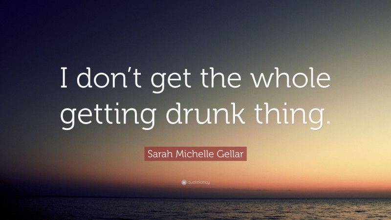 Sarah Michelle Gellar Quote: “I don’t get the whole getting drunk thing.”