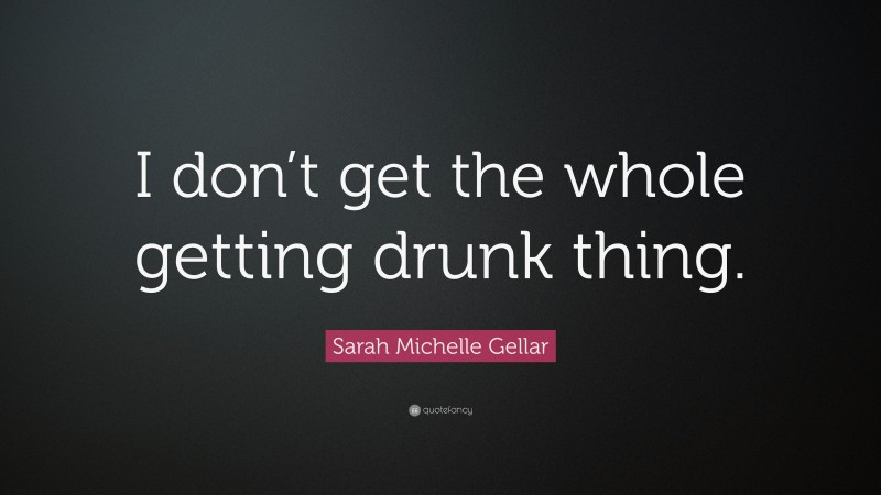 Sarah Michelle Gellar Quote: “I don’t get the whole getting drunk thing.”