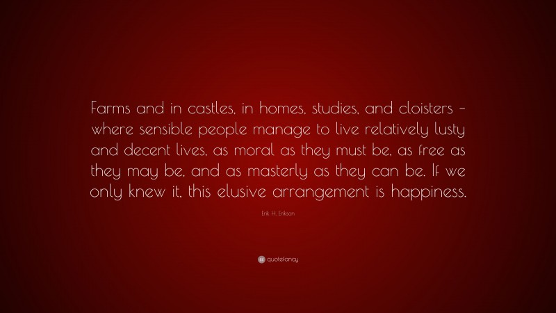 Erik H. Erikson Quote: “Farms and in castles, in homes, studies, and cloisters – where sensible people manage to live relatively lusty and decent lives, as moral as they must be, as free as they may be, and as masterly as they can be. If we only knew it, this elusive arrangement is happiness.”
