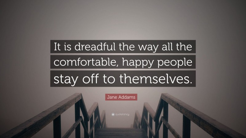 Jane Addams Quote: “It is dreadful the way all the comfortable, happy people stay off to themselves.”