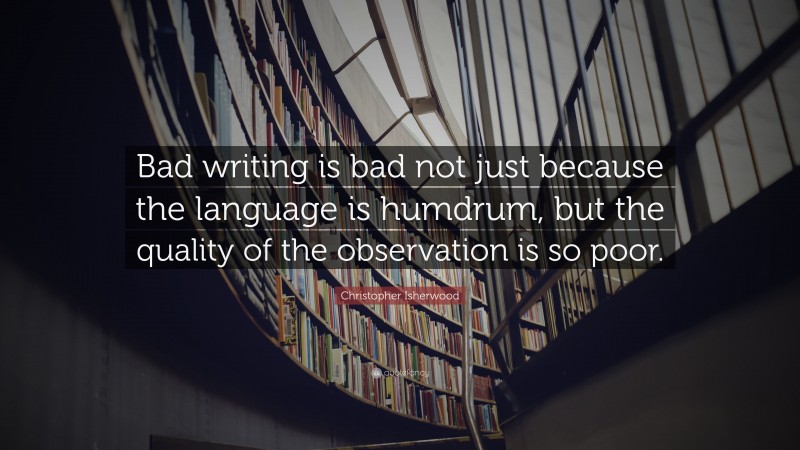 Christopher Isherwood Quote: “Bad writing is bad not just because the language is humdrum, but the quality of the observation is so poor.”