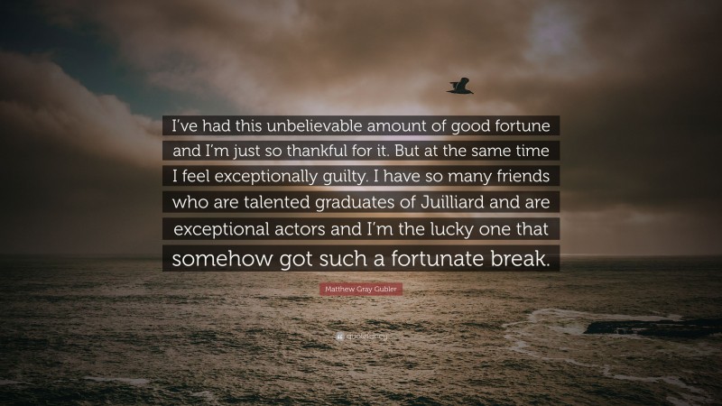 Matthew Gray Gubler Quote: “I’ve had this unbelievable amount of good fortune and I’m just so thankful for it. But at the same time I feel exceptionally guilty. I have so many friends who are talented graduates of Juilliard and are exceptional actors and I’m the lucky one that somehow got such a fortunate break.”
