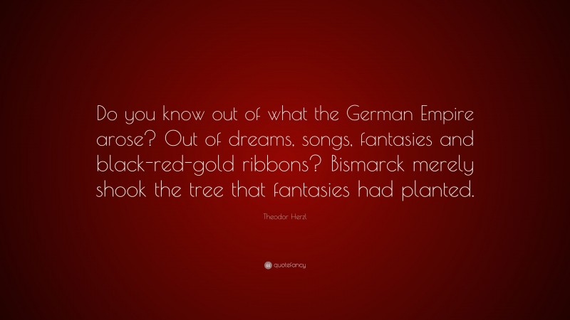 Theodor Herzl Quote: “Do you know out of what the German Empire arose? Out of dreams, songs, fantasies and black-red-gold ribbons? Bismarck merely shook the tree that fantasies had planted.”