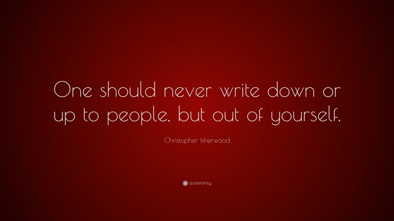 Christopher Isherwood Quote: “One should never write down or up to people, but out of yourself.”