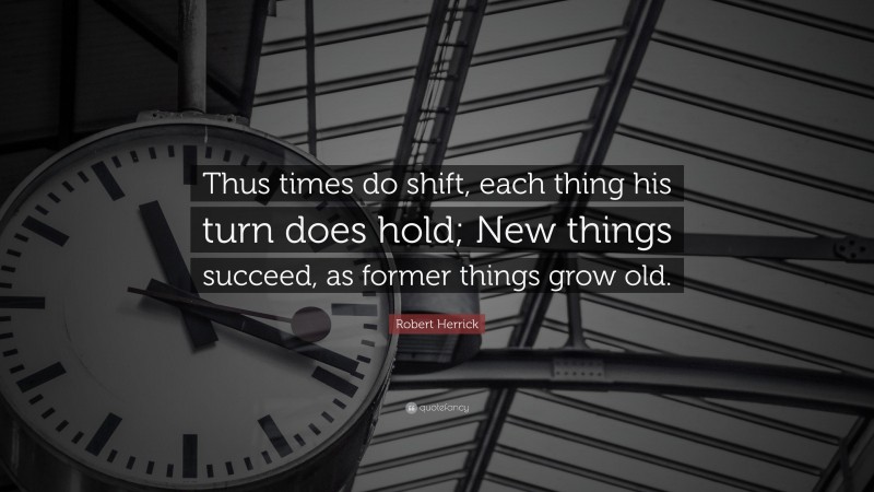 Robert Herrick Quote: “Thus times do shift, each thing his turn does hold; New things succeed, as former things grow old.”