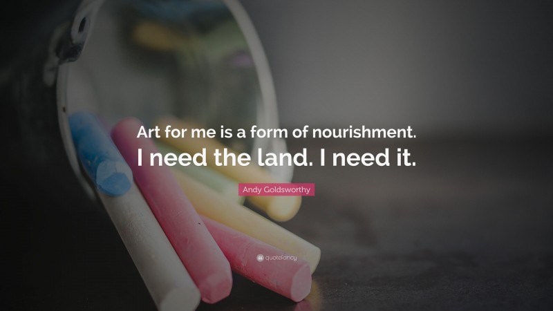 Andy Goldsworthy Quote: “Art for me is a form of nourishment. I need the land. I need it.”