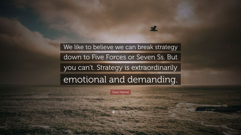 Gary Hamel Quote: “We like to believe we can break strategy down to Five Forces or Seven Ss. But you can’t. Strategy is extraordinarily emotional and demanding.”