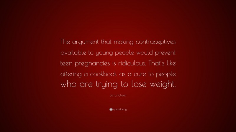 Jerry Falwell Quote: “The argument that making contraceptives available to young people would prevent teen pregnancies is ridiculous. That’s like offering a cookbook as a cure to people who are trying to lose weight.”