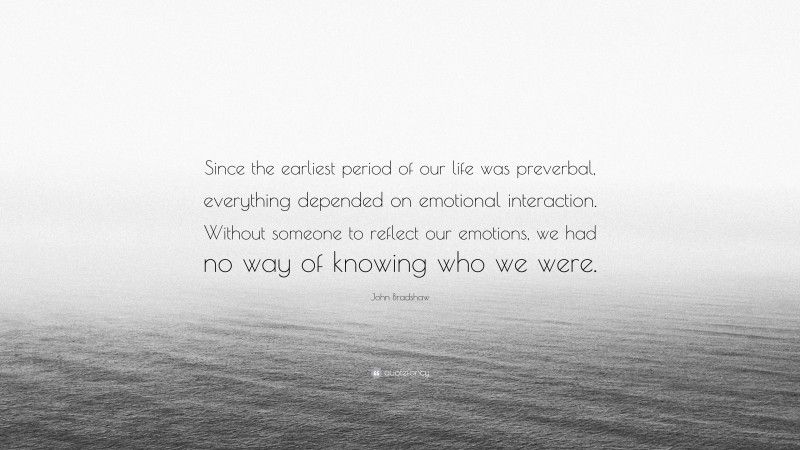 John Bradshaw Quote: “Since the earliest period of our life was preverbal, everything depended on emotional interaction. Without someone to reflect our emotions, we had no way of knowing who we were.”