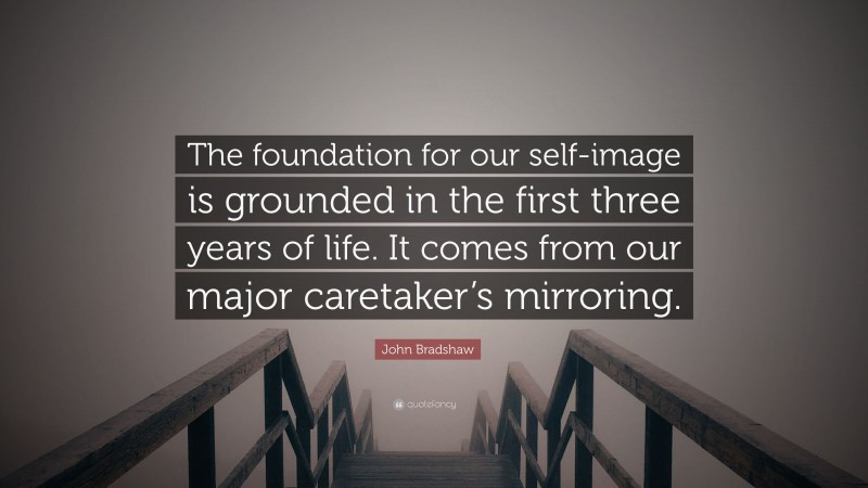 John Bradshaw Quote: “The foundation for our self-image is grounded in the first three years of life. It comes from our major caretaker’s mirroring.”