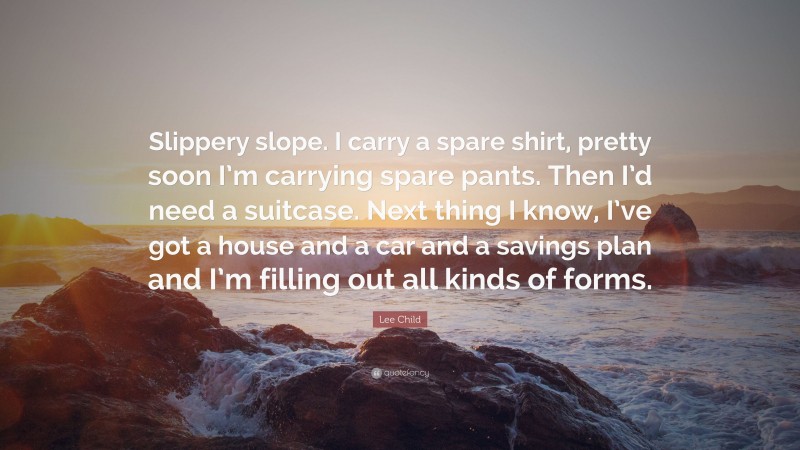 Lee Child Quote: “Slippery slope. I carry a spare shirt, pretty soon I’m carrying spare pants. Then I’d need a suitcase. Next thing I know, I’ve got a house and a car and a savings plan and I’m filling out all kinds of forms.”