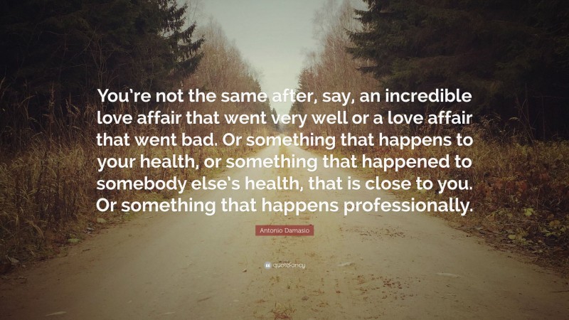 Antonio Damasio Quote: “You’re not the same after, say, an incredible love affair that went very well or a love affair that went bad. Or something that happens to your health, or something that happened to somebody else’s health, that is close to you. Or something that happens professionally.”
