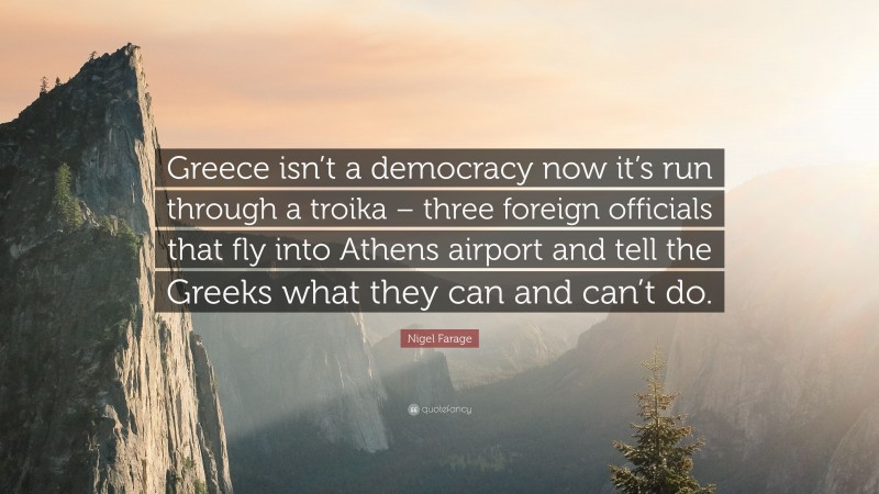 Nigel Farage Quote: “Greece isn’t a democracy now it’s run through a troika – three foreign officials that fly into Athens airport and tell the Greeks what they can and can’t do.”