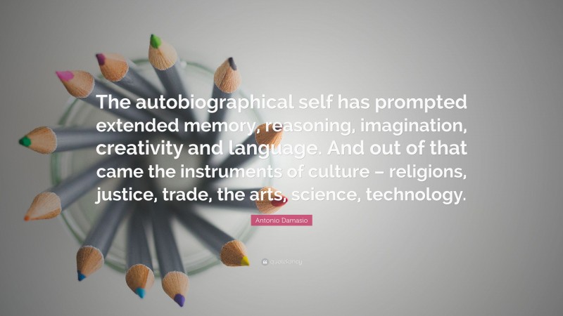 Antonio Damasio Quote: “The autobiographical self has prompted extended memory, reasoning, imagination, creativity and language. And out of that came the instruments of culture – religions, justice, trade, the arts, science, technology.”