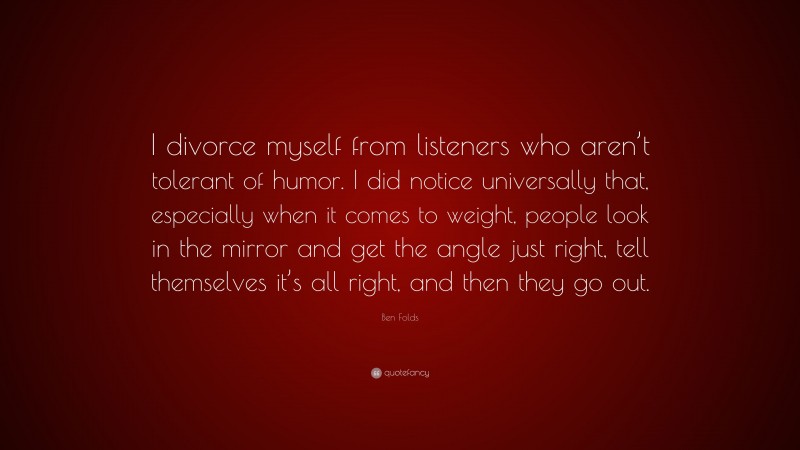 Ben Folds Quote: “I divorce myself from listeners who aren’t tolerant of humor. I did notice universally that, especially when it comes to weight, people look in the mirror and get the angle just right, tell themselves it’s all right, and then they go out.”
