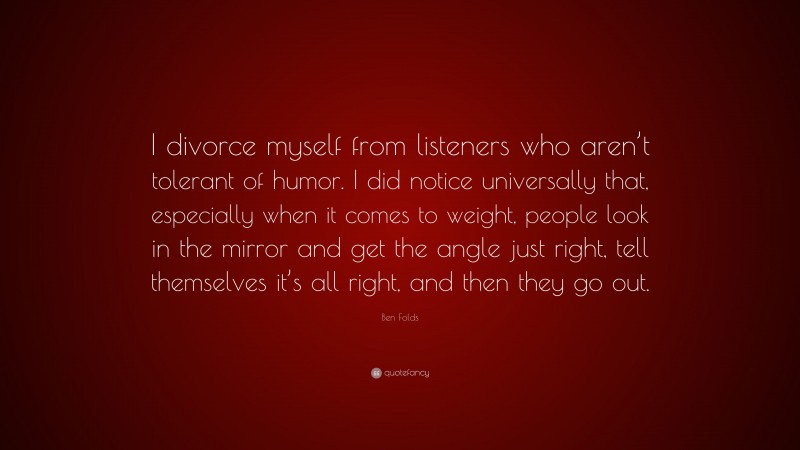 Ben Folds Quote: “I divorce myself from listeners who aren’t tolerant of humor. I did notice universally that, especially when it comes to weight, people look in the mirror and get the angle just right, tell themselves it’s all right, and then they go out.”