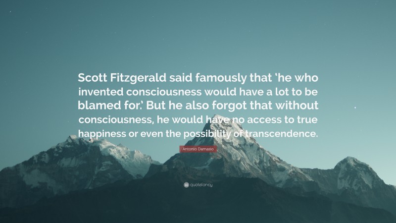 Antonio Damasio Quote: “Scott Fitzgerald said famously that ‘he who invented consciousness would have a lot to be blamed for.’ But he also forgot that without consciousness, he would have no access to true happiness or even the possibility of transcendence.”