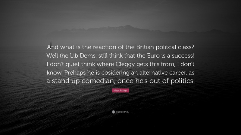 Nigel Farage Quote: “And what is the reaction of the British politcal class? Well the Lib Dems, still think that the Euro is a success! I don’t quiet think where Cleggy gets this from, I don’t know. Prehaps he is cosidering an alternative career, as a stand up comedian, once he’s out of politics.”
