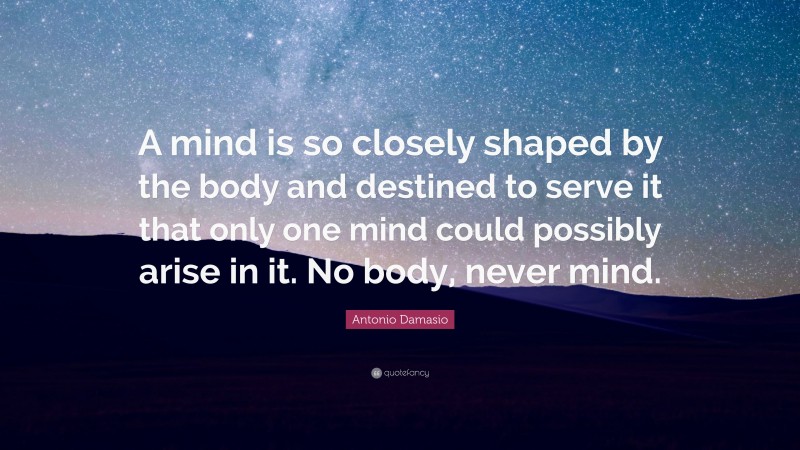 Antonio Damasio Quote: “A mind is so closely shaped by the body and destined to serve it that only one mind could possibly arise in it. No body, never mind.”