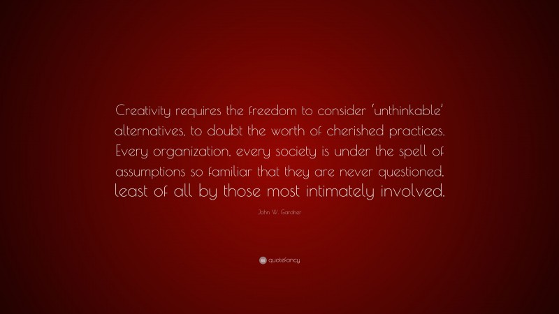 John W. Gardner Quote: “Creativity requires the freedom to consider ‘unthinkable’ alternatives, to doubt the worth of cherished practices. Every organization, every society is under the spell of assumptions so familiar that they are never questioned, least of all by those most intimately involved.”
